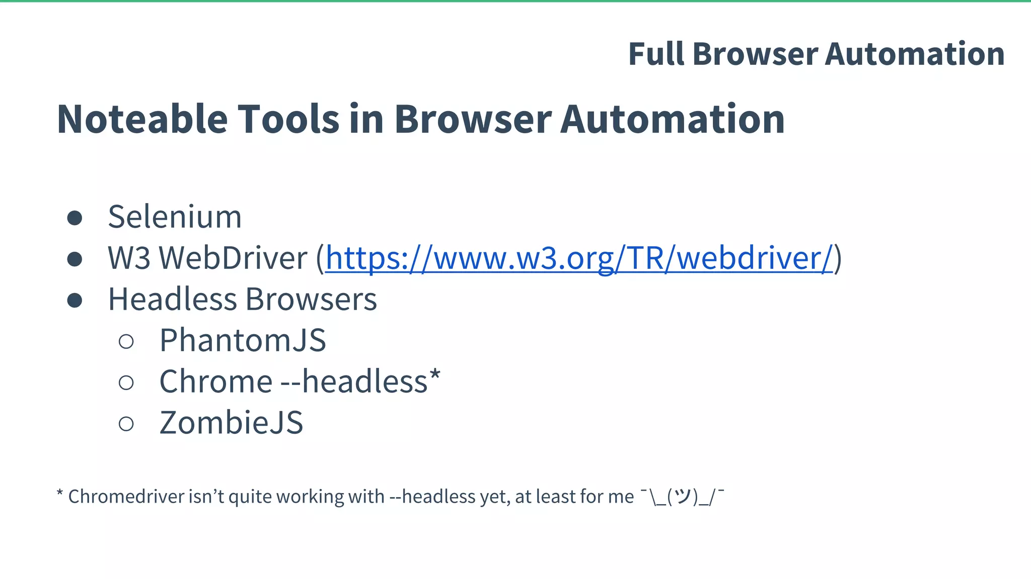 Noteable Tools in Browser Automation ● Selenium ● W3 WebDriver (https://www.w3.org/TR/webdriver/) ● Headless Browsers ○ PhantomJS ○ Chrome --headless* ○ ZombieJS * Chromedriver isn’t quite working with --headless yet, at least for me ¯_(ツ)_/¯ Full Browser Automation 