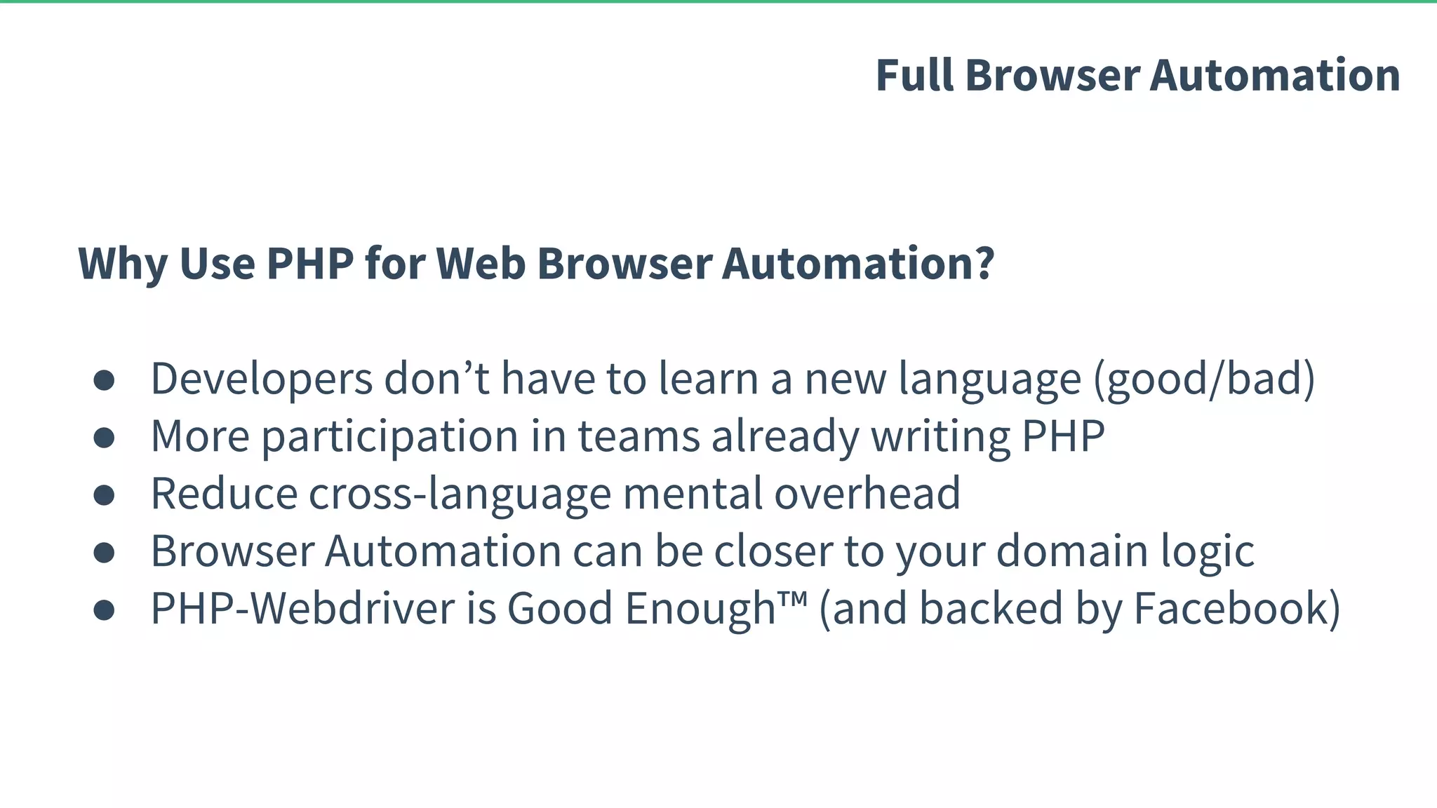 Why Use PHP for Web Browser Automation? ● Developers don’t have to learn a new language (good/bad) ● More participation in teams already writing PHP ● Reduce cross-language mental overhead ● Browser Automation can be closer to your domain logic ● PHP-Webdriver is Good Enough™ (and backed by Facebook) Full Browser Automation 