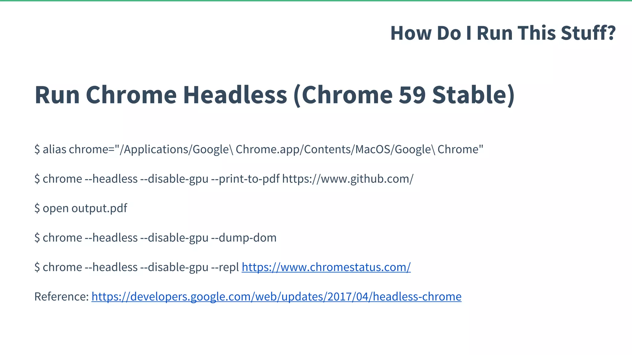 Run Chrome Headless (Chrome 59 Stable) $ alias chrome="/Applications/Google Chrome.app/Contents/MacOS/Google Chrome" $ chrome --headless --disable-gpu --print-to-pdf https://www.github.com/ $ open output.pdf $ chrome --headless --disable-gpu --dump-dom $ chrome --headless --disable-gpu --repl https://www.chromestatus.com/ Reference: https://developers.google.com/web/updates/2017/04/headless-chrome How Do I Run This Stuff? 