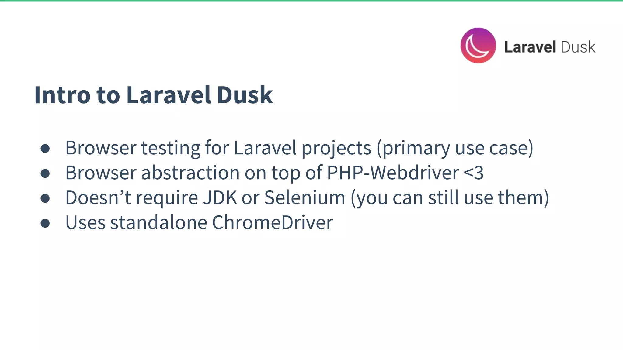 Intro to Laravel Dusk ● Browser testing for Laravel projects (primary use case) ● Browser abstraction on top of PHP-Webdriver <3 ● Doesn’t require JDK or Selenium (you can still use them) ● Uses standalone ChromeDriver 