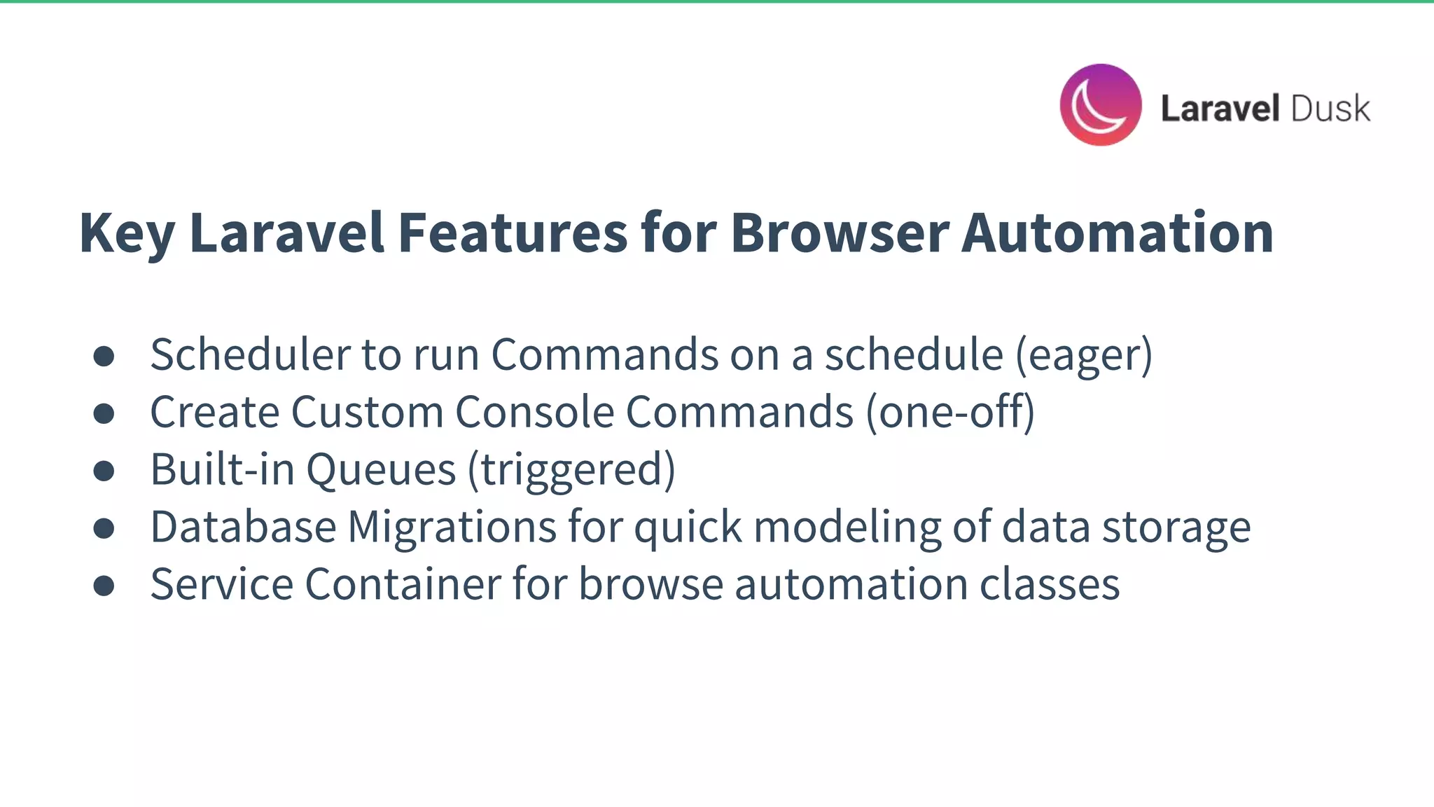 Key Laravel Features for Browser Automation ● Scheduler to run Commands on a schedule (eager) ● Create Custom Console Commands (one-off) ● Built-in Queues (triggered) ● Database Migrations for quick modeling of data storage ● Service Container for browse automation classes 