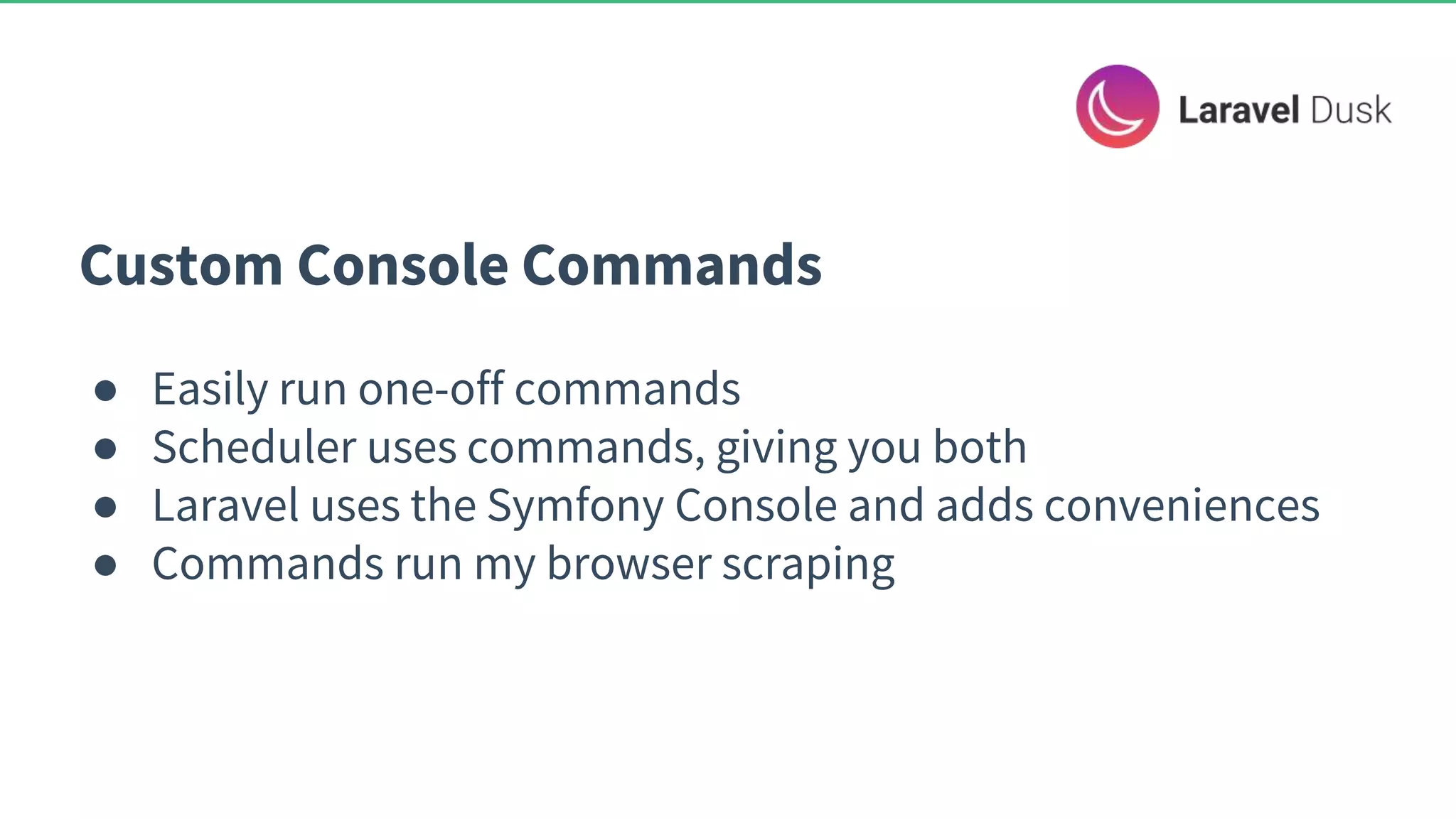 Custom Console Commands ● Easily run one-off commands ● Scheduler uses commands, giving you both ● Laravel uses the Symfony Console and adds conveniences ● Commands run my browser scraping 