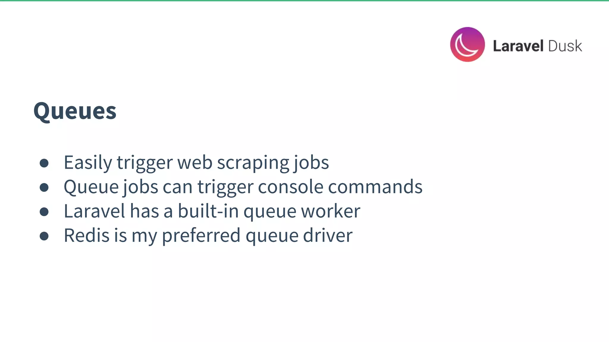 Queues ● Easily trigger web scraping jobs ● Queue jobs can trigger console commands ● Laravel has a built-in queue worker ● Redis is my preferred queue driver 