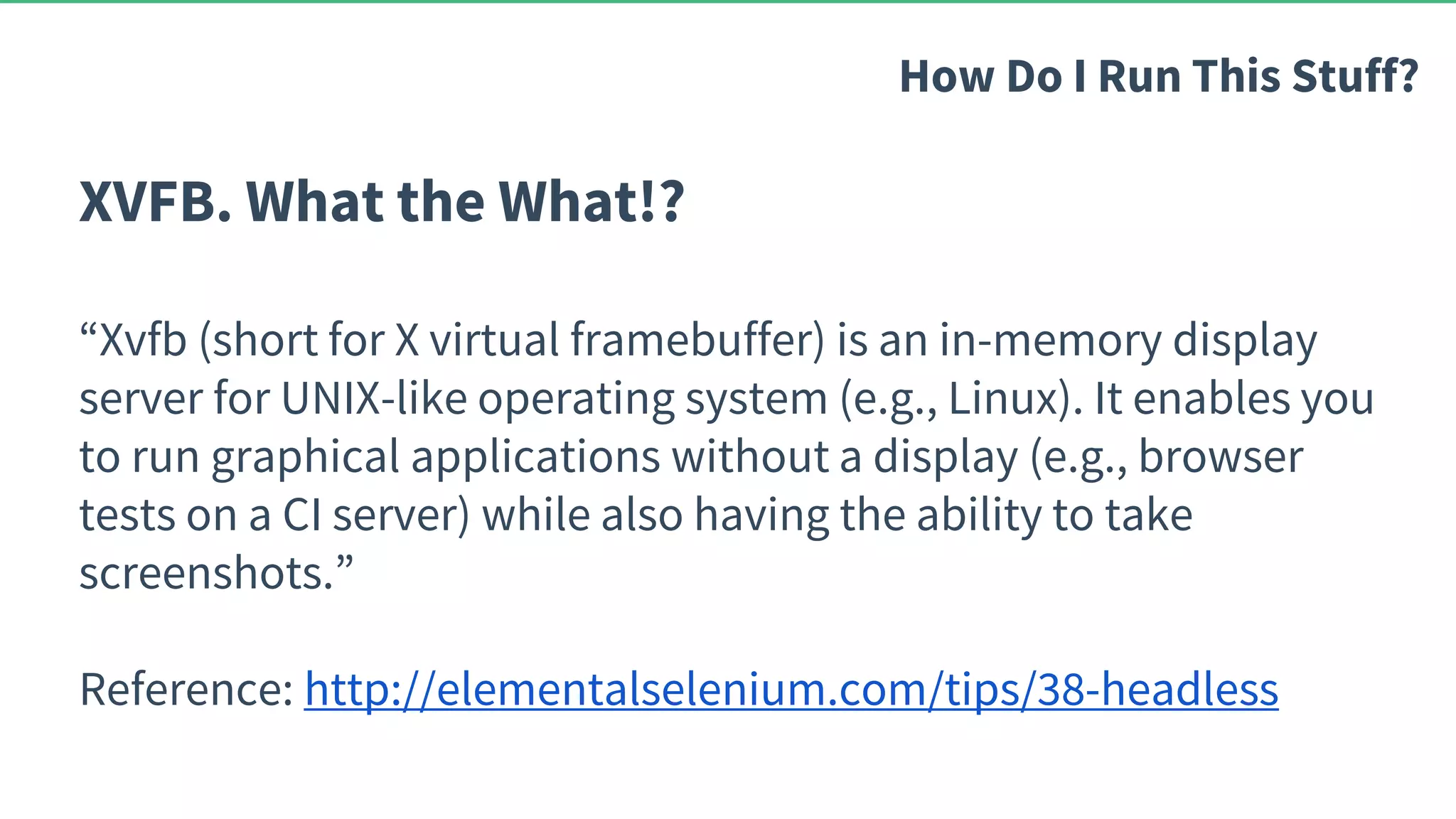 XVFB. What the What!? “Xvfb (short for X virtual framebuffer) is an in-memory display server for UNIX-like operating system (e.g., Linux). It enables you to run graphical applications without a display (e.g., browser tests on a CI server) while also having the ability to take screenshots.” Reference: http://elementalselenium.com/tips/38-headless How Do I Run This Stuff? 