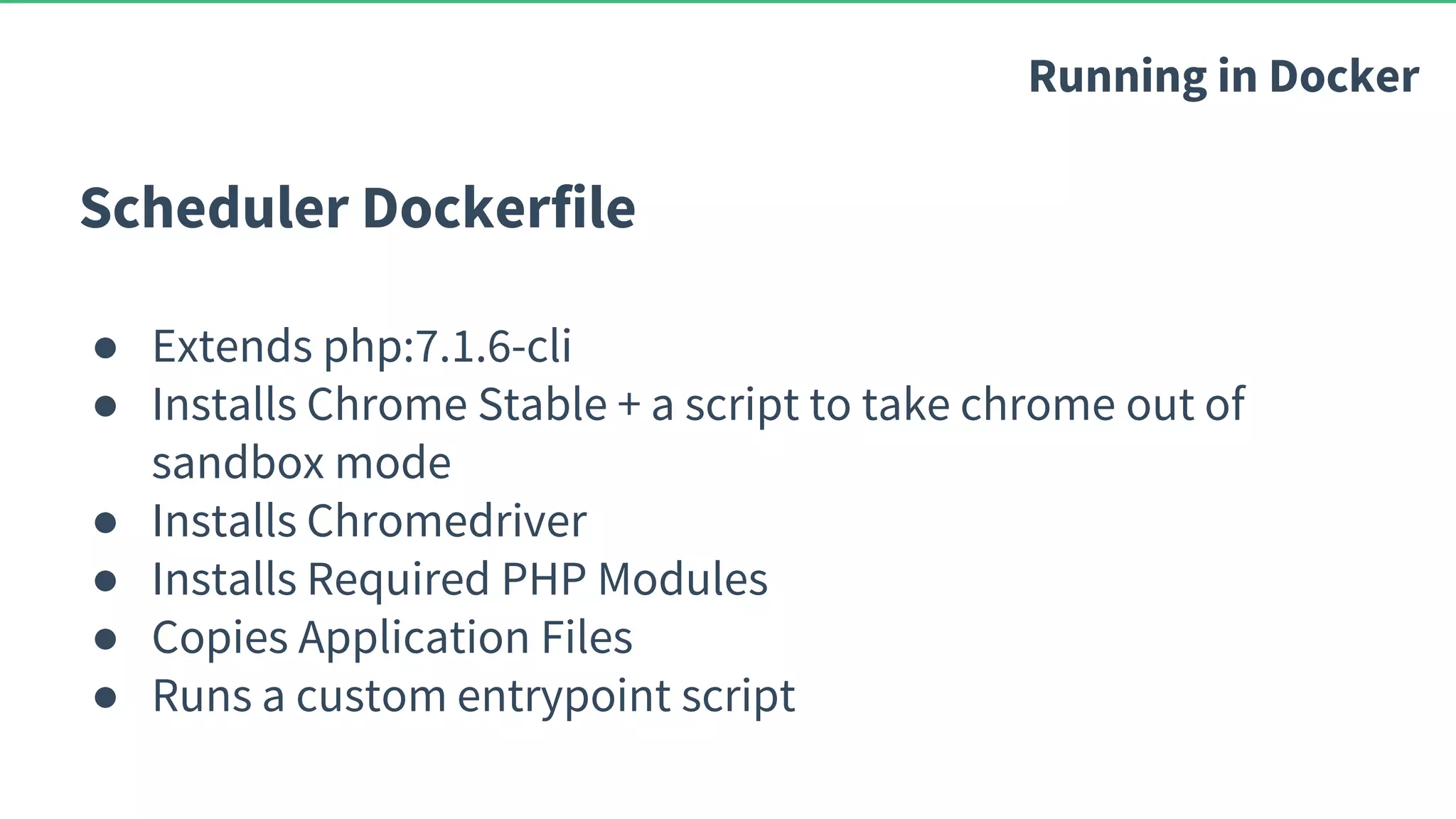 Scheduler Dockerfile ● Extends php:7.1.6-cli ● Installs Chrome Stable + a script to take chrome out of sandbox mode ● Installs Chromedriver ● Installs Required PHP Modules ● Copies Application Files ● Runs a custom entrypoint script Running in Docker 