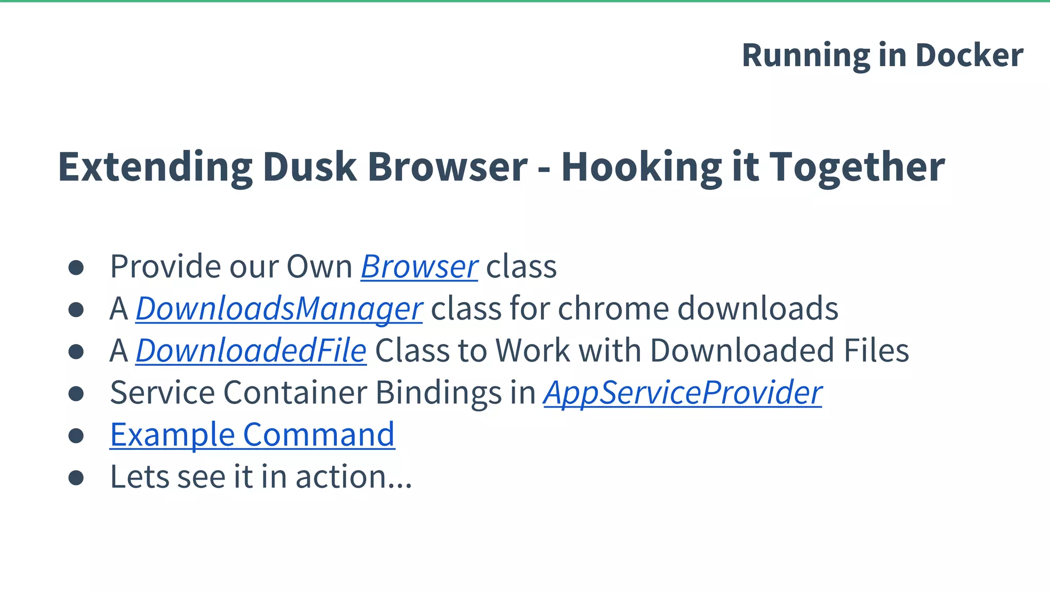 Extending Dusk Browser - Hooking it Together ● Provide our Own Browser class ● A DownloadsManager class for chrome downloads ● A DownloadedFile Class to Work with Downloaded Files ● Service Container Bindings in AppServiceProvider ● Example Command ● Lets see it in action... Running in Docker 