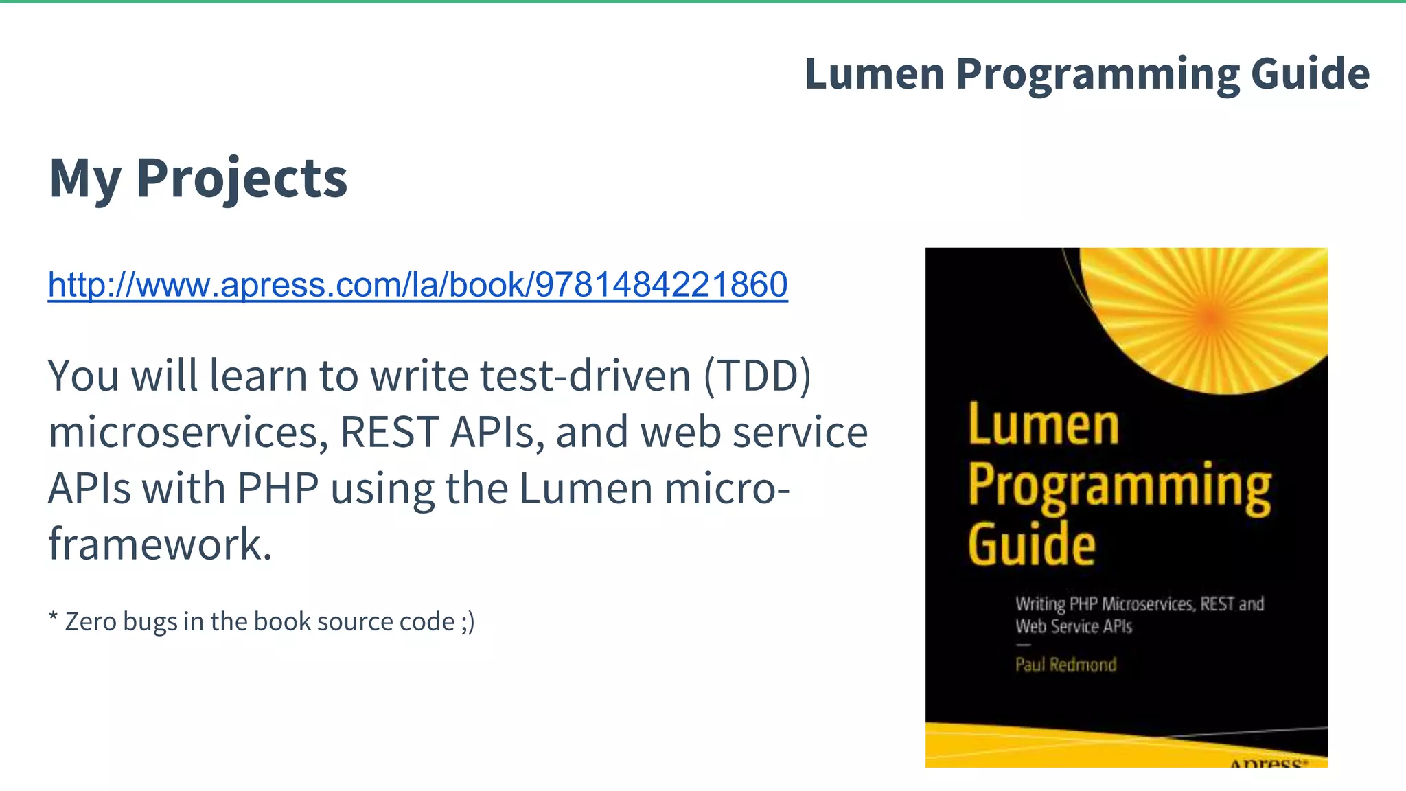 My Projects Lumen Programming Guide http://www.apress.com/la/book/9781484221860 You will learn to write test-driven (TDD) microservices, REST APIs, and web service APIs with PHP using the Lumen micro- framework. * Zero bugs in the book source code ;) 