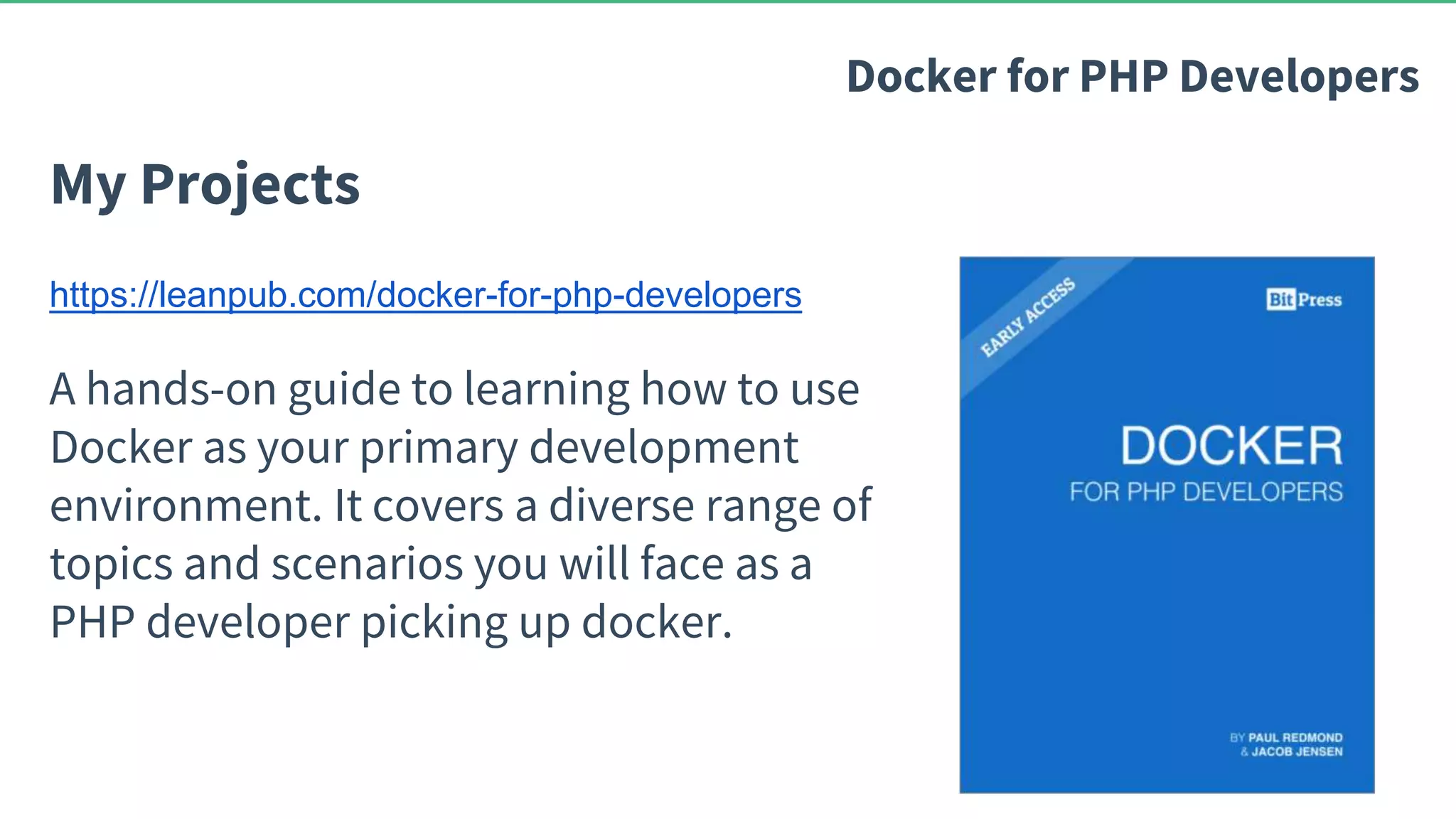 My Projects Docker for PHP Developers https://leanpub.com/docker-for-php-developers A hands-on guide to learning how to use Docker as your primary development environment. It covers a diverse range of topics and scenarios you will face as a PHP developer picking up docker. 