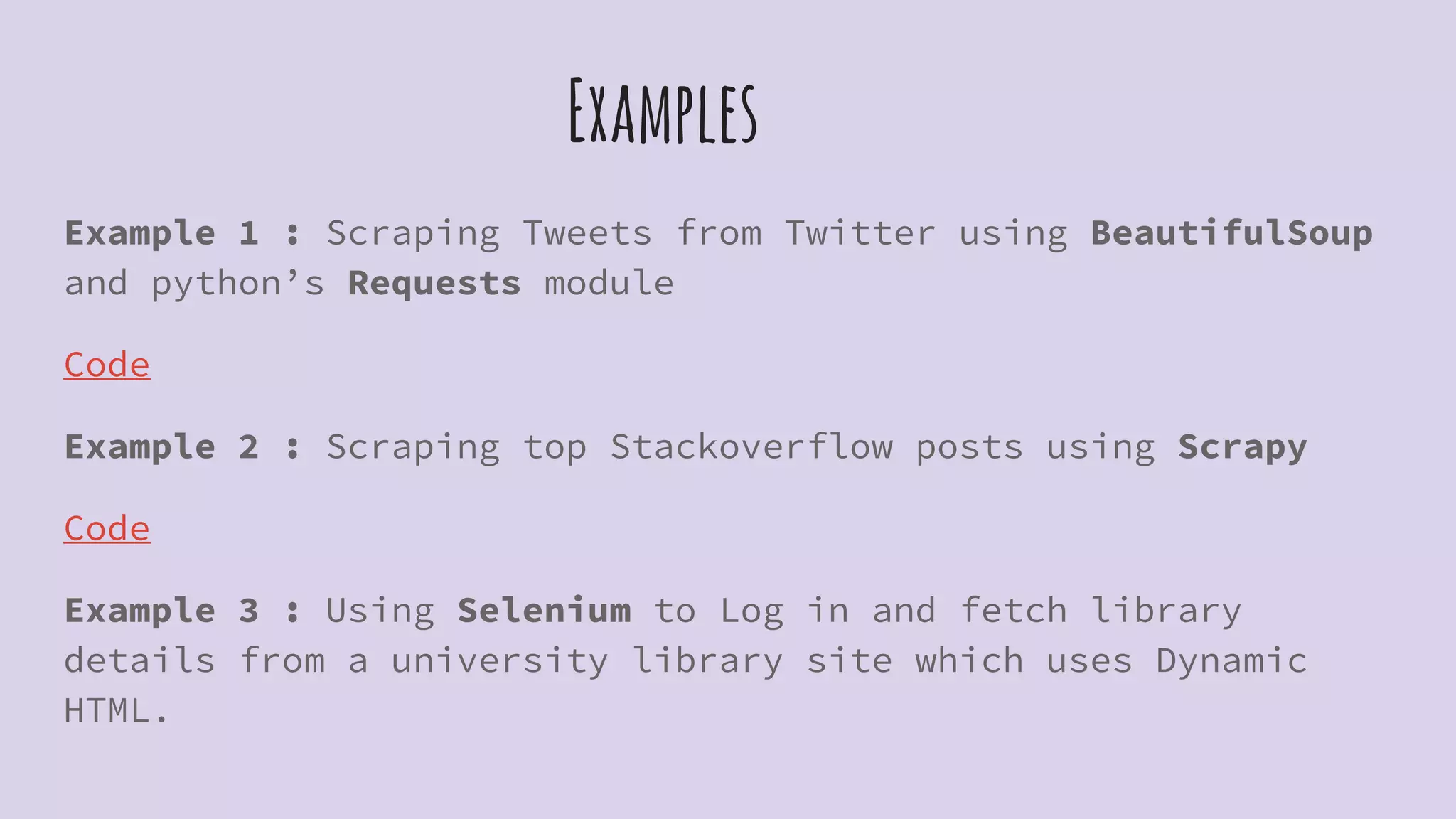 Examples
Example 1 : Scraping Tweets from Twitter using BeautifulSoup
and python’s Requests module
Code
Example 2 : Scraping top Stackoverflow posts using Scrapy
Code
Example 3 : Using Selenium to Log in and fetch library
details from a university library site which uses Dynamic
HTML.
 