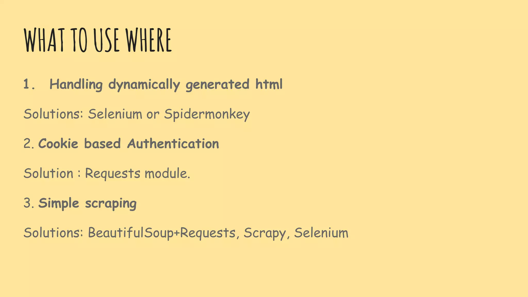 WHATTOUSEWHERE
1. Handling dynamically generated html
Solutions: Selenium or Spidermonkey
2. Cookie based Authentication
Solution : Requests module.
3. Simple scraping
Solutions: BeautifulSoup+Requests, Scrapy, Selenium
 