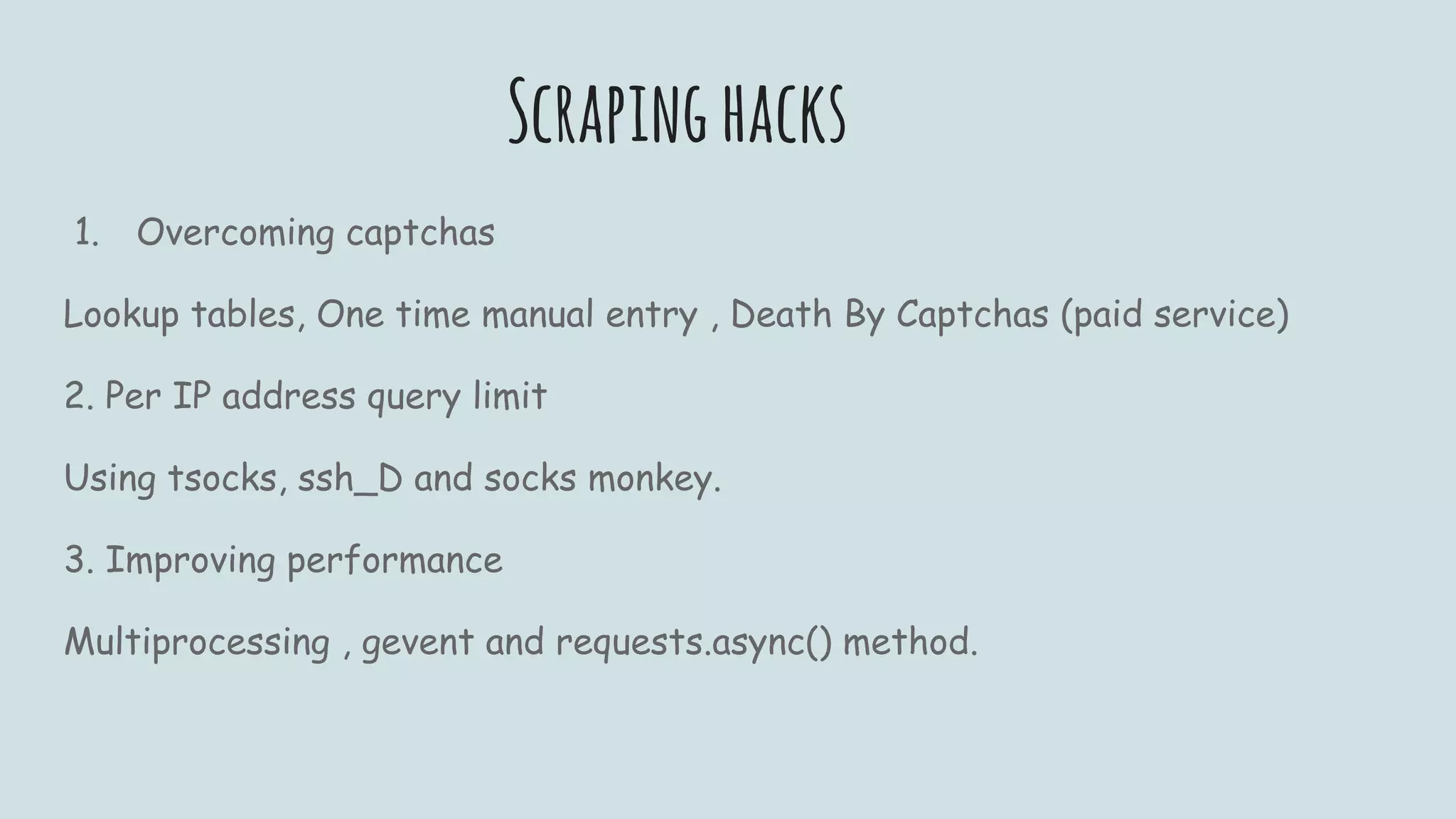Scrapinghacks
1. Overcoming captchas
Lookup tables, One time manual entry , Death By Captchas (paid service)
2. Per IP address query limit
Using tsocks, ssh_D and socks monkey.
3. Improving performance
Multiprocessing , gevent and requests.async() method.
 