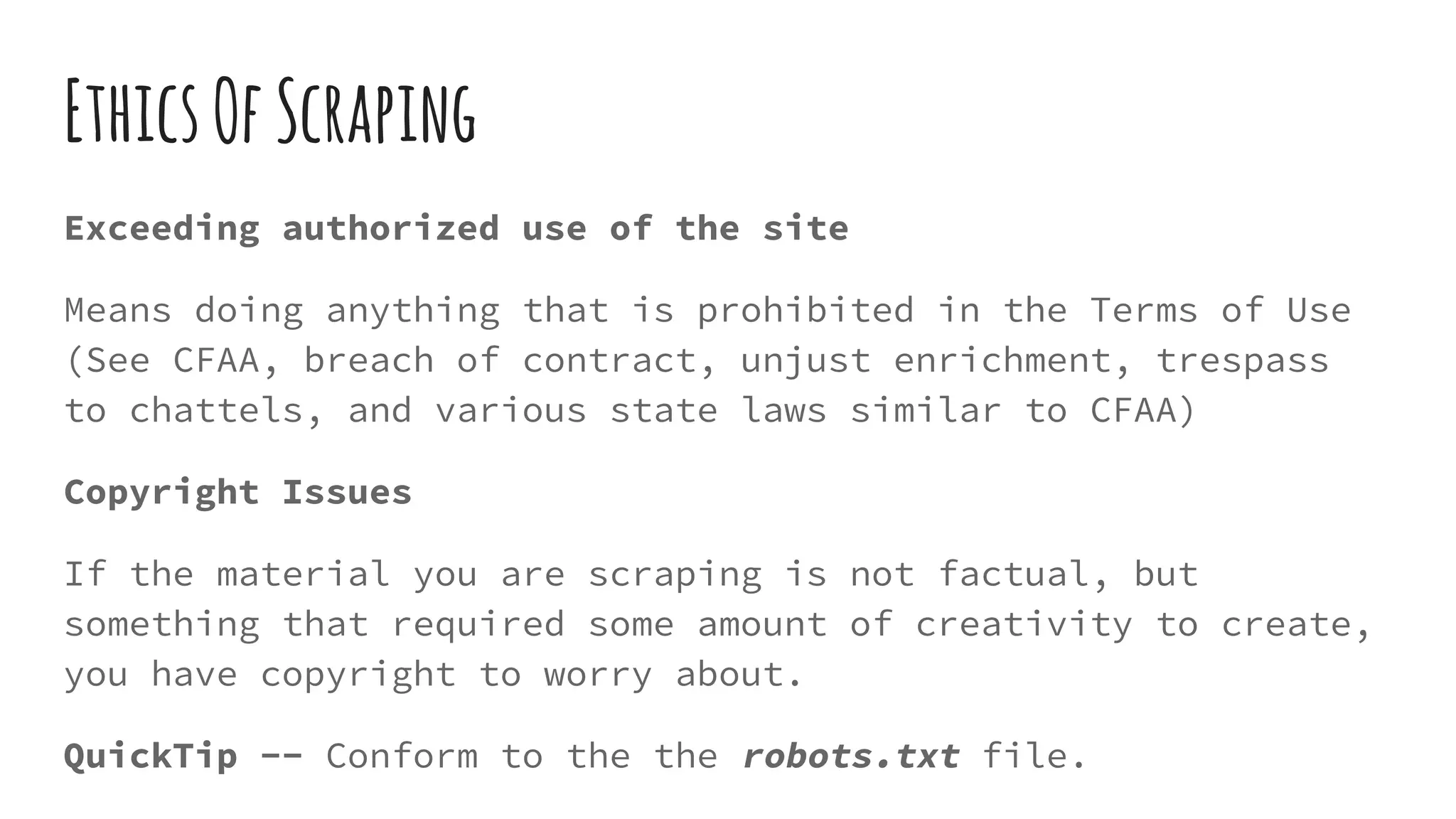 EthicsOfScraping
Exceeding authorized use of the site
Means doing anything that is prohibited in the Terms of Use
(See CFAA, breach of contract, unjust enrichment, trespass
to chattels, and various state laws similar to CFAA)
Copyright Issues
If the material you are scraping is not factual, but
something that required some amount of creativity to create,
you have copyright to worry about.
QuickTip -- Conform to the the robots.txt file.
 