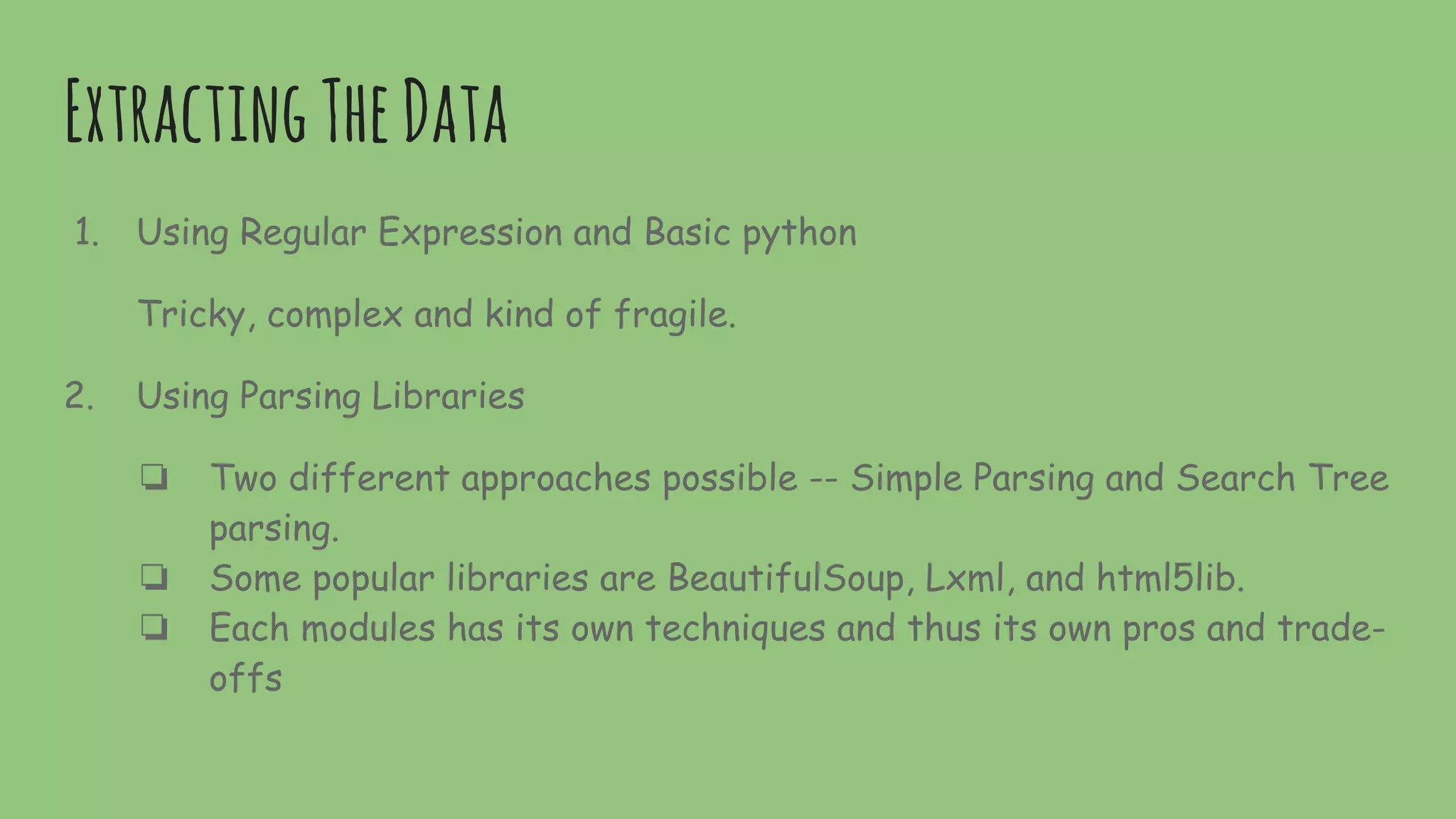 ExtractingTheData
1. Using Regular Expression and Basic python
Tricky, complex and kind of fragile.
2. Using Parsing Libraries
❏ Two different approaches possible -- Simple Parsing and Search Tree
parsing.
❏ Some popular libraries are BeautifulSoup, Lxml, and html5lib.
❏ Each modules has its own techniques and thus its own pros and trade-
offs
 