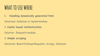 WHATTOUSEWHERE
1. Handling dynamically generated html
Solutions: Selenium or Spidermonkey
2. Cookie based Authentication
Solution : Requests module.
3. Simple scraping
Solutions: BeautifulSoup+Requests, Scrapy, Selenium
 