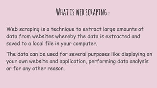 Whatiswebscraping ?
Web scraping is a technique to extract large amounts of
data from websites whereby the data is extracted and
saved to a local file in your computer.
The data can be used for several purposes like displaying on
your own website and application, performing data analysis
or for any other reason.
 