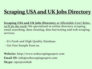 Scraping USA and UK Jobs Directory at Affordable Cost! Relax,
we'll do the work! We specialized in online directory scraping,
email searching, data cleaning, data harvesting and web scraping
services.
- It’s Fresh and High Quality Database.
- Get Free Sample from us.
Website: http://www.webscrapingexpert.com
Email ID: info@webscrapingexpert.com
Skype: nprojectshub
 