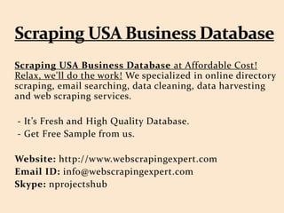 Scraping USA Business Database at Affordable Cost!
Relax, we'll do the work! We specialized in online directory
scraping, email searching, data cleaning, data harvesting
and web scraping services.
- It’s Fresh and High Quality Database.
- Get Free Sample from us.
Website: http://www.webscrapingexpert.com
Email ID: info@webscrapingexpert.com
Skype: nprojectshub
 