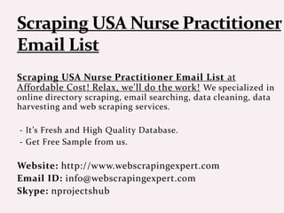 Scraping USA Nurse Practitioner Email List at
Affordable Cost! Relax, we'll do the work! We specialized in
online directory scraping, email searching, data cleaning, data
harvesting and web scraping services.
- It’s Fresh and High Quality Database.
- Get Free Sample from us.
Website: http://www.webscrapingexpert.com
Email ID: info@webscrapingexpert.com
Skype: nprojectshub
 