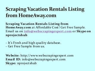 Scraping Vacation Rentals Listing from
HomeAway.com at Affordable Cost! Get Free Sample.
Email us on info@webscrapingexpert.com or Skype on
nprojectshub
- It’s Fresh and high quality database.
- Get Free Sample from us.
Website: http://www.webscrapingexpert.com
Email ID: info@webscrapingexpert.com
Skype: nprojectshub
 