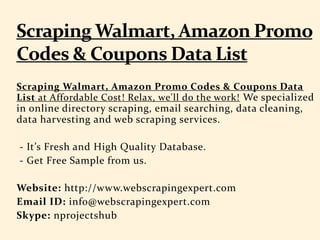 Scraping Walmart, Amazon Promo Codes & Coupons Data
List at Affordable Cost! Relax, we'll do the work! We specialized
in online directory scraping, email searching, data cleaning,
data harvesting and web scraping services.
- It’s Fresh and High Quality Database.
- Get Free Sample from us.
Website: http://www.webscrapingexpert.com
Email ID: info@webscrapingexpert.com
Skype: nprojectshub
 