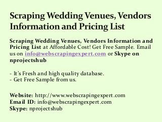 Scraping Wedding Venues, Vendors Information and
Pricing List at Affordable Cost! Get Free Sample. Email
us on info@webscrapingexpert.com or Skype on
nprojectshub
- It’s Fresh and high quality database.
- Get Free Sample from us.
Website: http://www.webscrapingexpert.com
Email ID: info@webscrapingexpert.com
Skype: nprojectshub
 