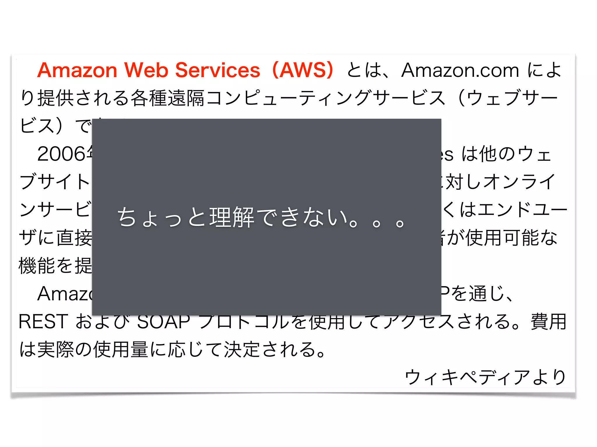 　Amazon Web Services（AWS）とは、Amazon.com によ 
り提供される各種遠隔コンピューティングサービス（ウェブサー 
ビス）である。 
　2006年7月に公開され、Amazon Web Services は他のウェ 
ブサイトやクライアントサイドアプリケーションに対しオンライ 
ンサービスをち提ょ供っしてとい理る解。でこれきらなのいサー。ビ。ス。 
の多くはエンドユー 
ザに直接公開されているものではなく、他の開発者が使用可能な 
機能を提供するものである。 
　Amazon Web Services の各種サービスはHTTPを通じ、 
REST および SOAP プロトコルを使用してアクセスされる。費用 
は実際の使用量に応じて決定される。 
ウィキペディアより 
 