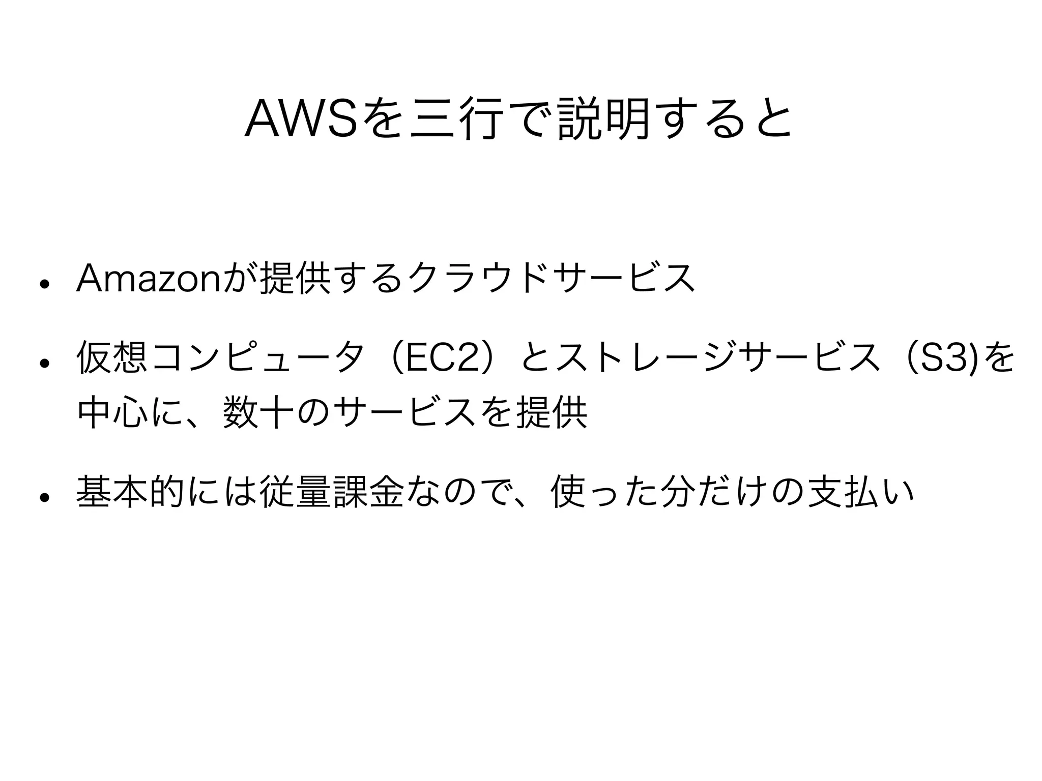 AWSを三行で説明すると 
• Amazonが提供するクラウドサービス 
• 仮想コンピュータ（EC2）とストレージサービス（S3)を 
中心に、数十のサービスを提供 
• 基本的には従量課金なので、使った分だけの支払い 
 