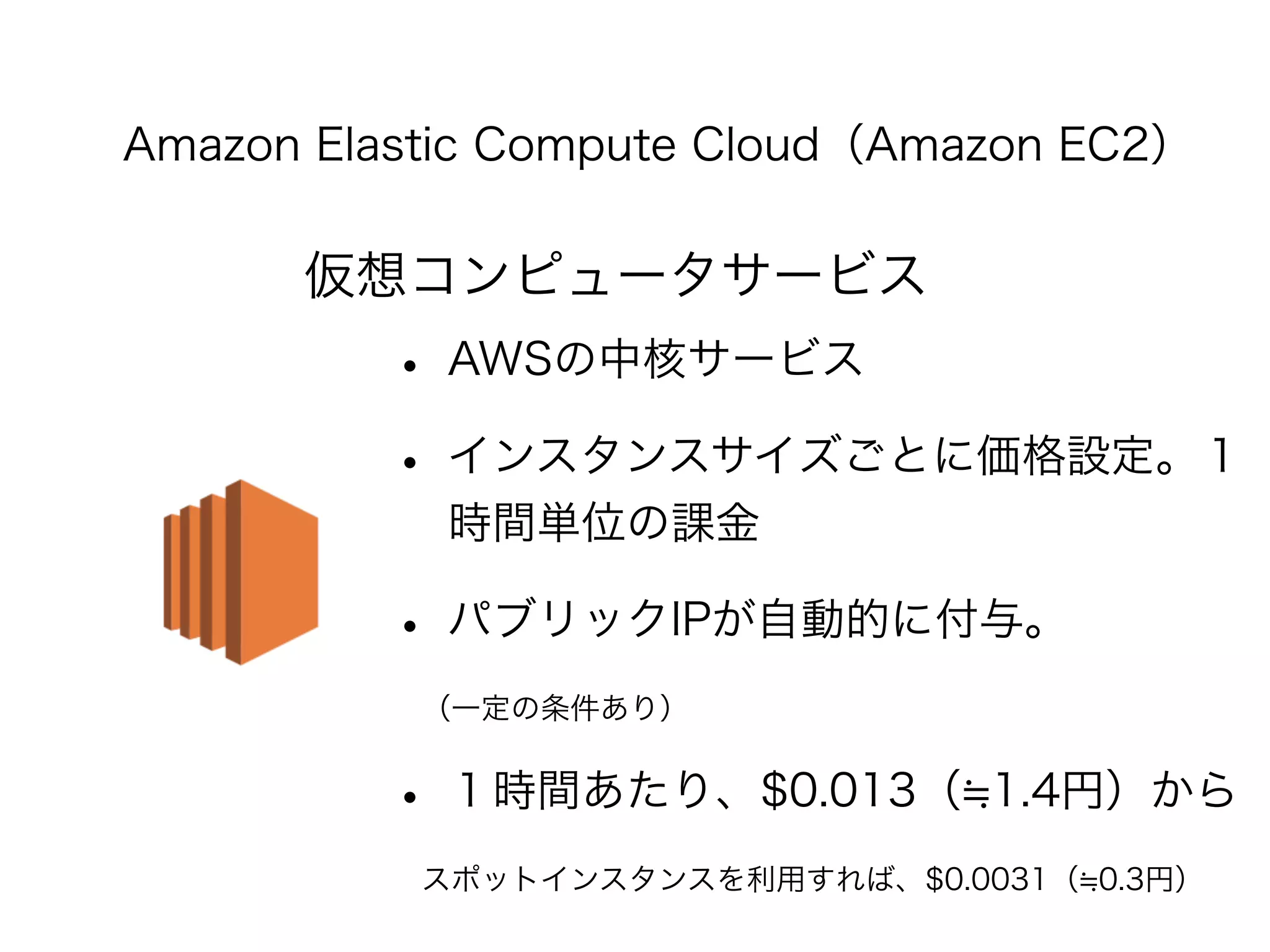 Amazon Elastic Compute Cloud（Amazon EC2） 
仮想コンピュータサービス 
• AWSの中核サービス 
• インスタンスサイズごとに価格設定。１ 
時間単位の課金 
• パブリックIPが自動的に付与。 
　（一定の条件あり） 
• １時間あたり、$0.013（≒1.4円）から 
　スポットインスタンスを利用すれば、$0.0031（≒0.3円） 
 
