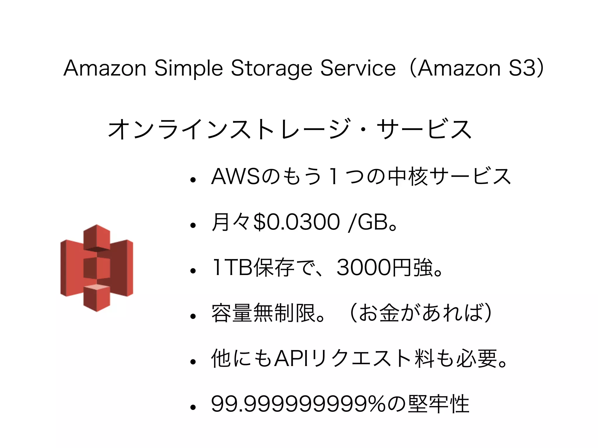 Amazon Simple Storage Service（Amazon S3） 
オンラインストレージ・サービス 
• AWSのもう１つの中核サービス 
• 月々$0.0300 /GB。 
• 1TB保存で、3000円強。 
• 容量無制限。（お金があれば） 
• 他にもAPIリクエスト料も必要。 
• 99.999999999%の堅牢性 
 