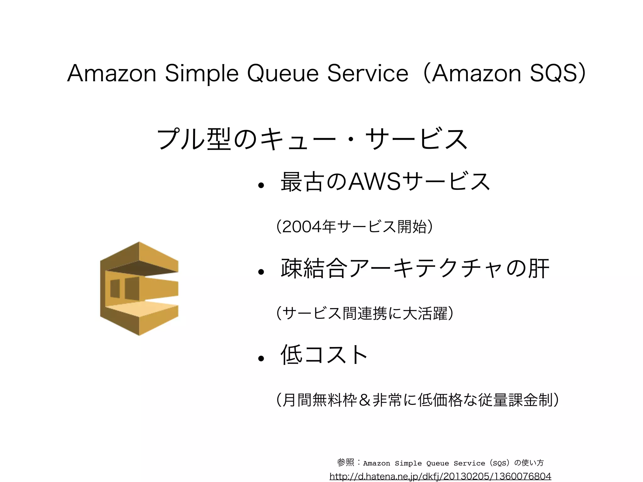 Amazon Simple Queue Service（Amazon SQS） 
プル型のキュー・サービス 
• 最古のAWSサービス 
　（2004年サービス開始） 
• 疎結合アーキテクチャの肝 
　（サービス間連携に大活躍） 
• 低コスト 
　（月間無料枠＆非常に低価格な従量課金制） 
参照：Amazon Simple Queue Service（SQS）の使い方 
http://d.hatena.ne.jp/dkfj/20130205/1360076804 
 