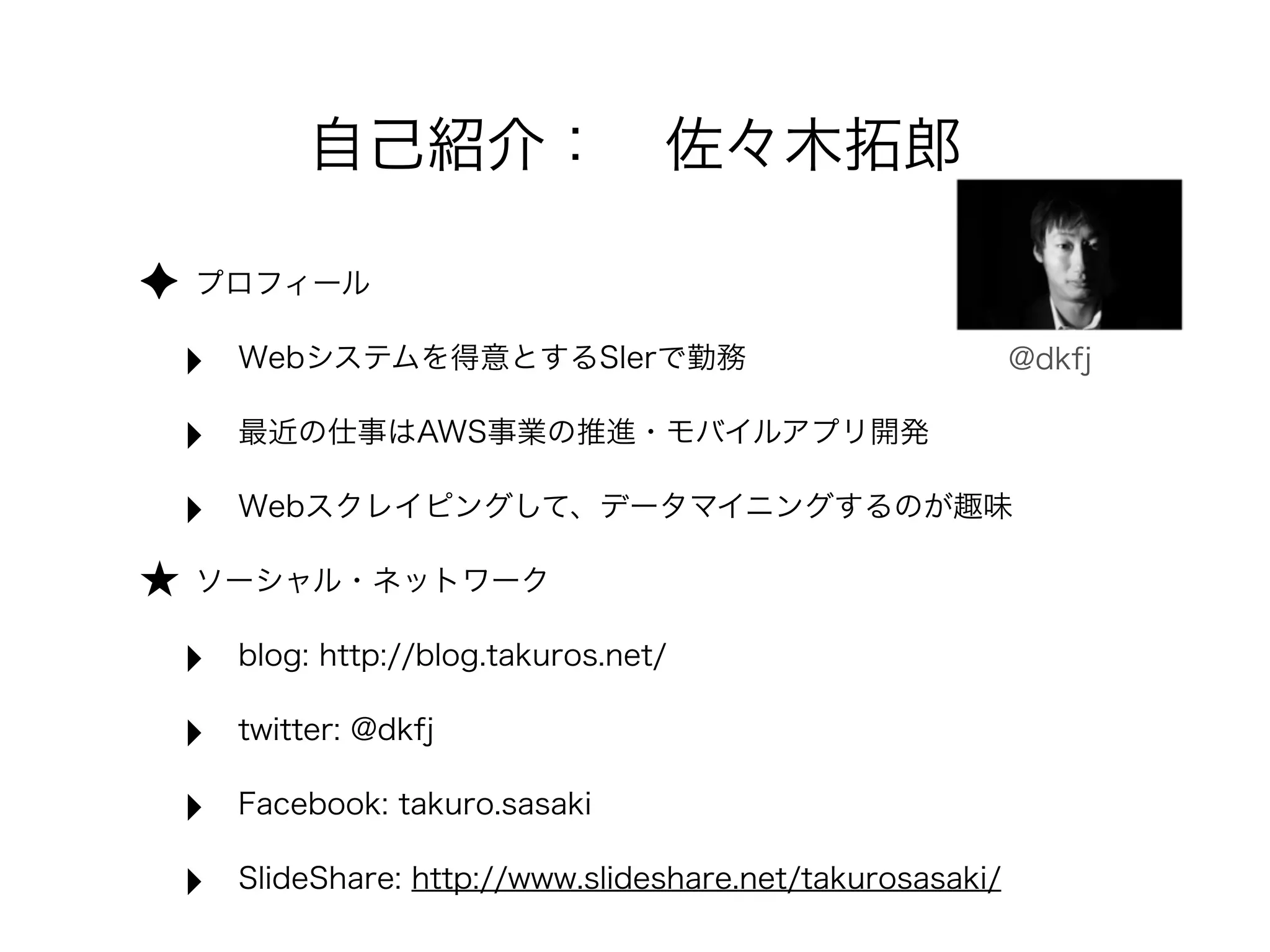 ✦ プロフィール 
‣ Webシステムを得意とするSIerで勤務 
‣ 最近の仕事はAWS事業の推進・モバイルアプリ開発 
‣ Webスクレイピングして、データマイニングするのが趣味 
★ ソーシャル・ネットワーク 
‣ blog: http://blog.takuros.net/ 
‣ twitter: @dkfj 
‣ Facebook: takuro.sasaki 
‣ SlideShare: http://www.slideshare.net/takurosasaki/ 
@dkfj 
自己紹介：　佐々木拓郎 
 