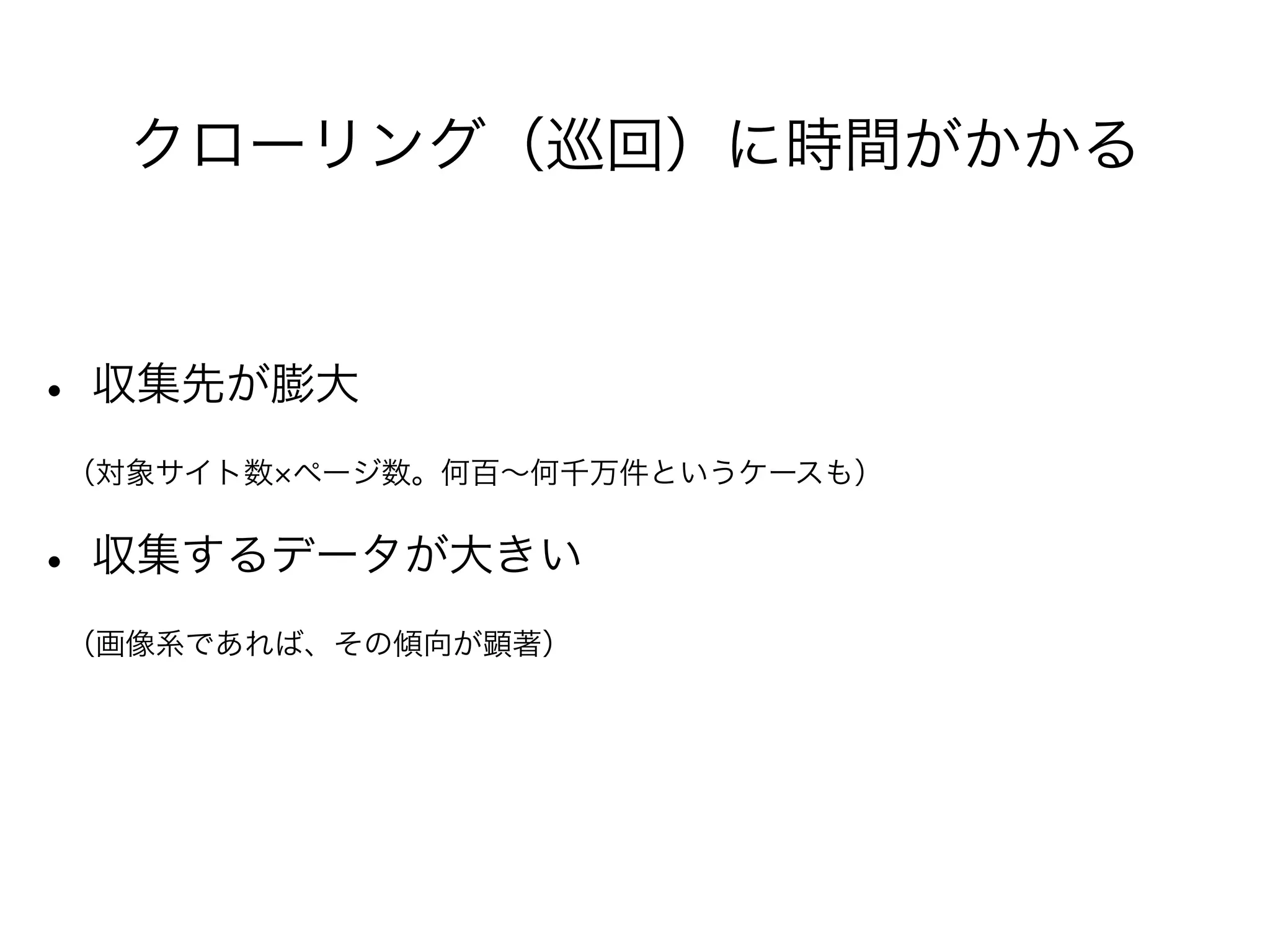 クローリング（巡回）に時間がかかる 
• 収集先が膨大 
　（対象サイト数×ページ数。何百～何千万件というケースも） 
• 収集するデータが大きい 
　（画像系であれば、その傾向が顕著） 
 