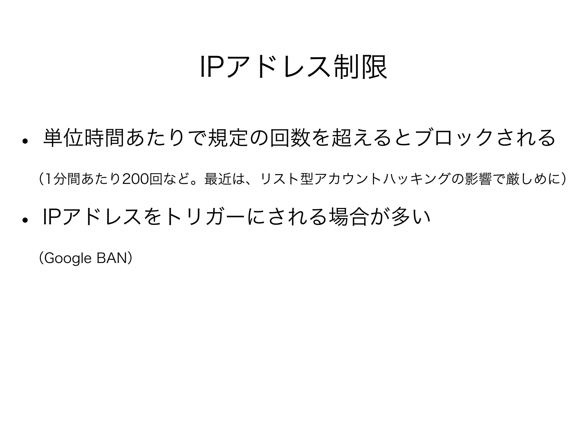 IPアドレス制限 
• 単位時間あたりで規定の回数を超えるとブロックされる 
　（1分間あたり200回など。最近は、リスト型アカウントハッキングの影響で厳しめに） 
• IPアドレスをトリガーにされる場合が多い 
　（Google BAN） 
! 
 