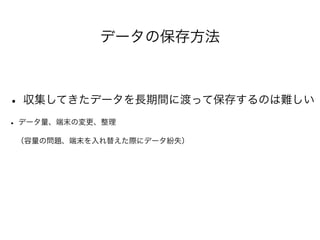 データの保存方法 
• 収集してきたデータを長期間に渡って保存するのは難しい 
• データ量、端末の変更、整理 
　（容量の問題、端末を入れ替えた際にデータ紛失） 
 