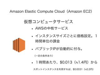 Amazon Elastic Compute Cloud（Amazon EC2） 
仮想コンピュータサービス 
• AWSの中核サービス 
• インスタンスサイズごとに価格設定。１ 
時間単位の課金 
• パブリックIPが自動的に付与。 
　（一定の条件あり） 
• １時間あたり、$0.013（≒1.4円）から 
　スポットインスタンスを利用すれば、$0.0031（≒0.3円） 
 