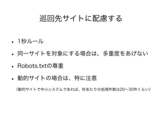 巡回先サイトに配慮する 
• 1秒ルール 
• 同一サイトを対象にする場合は、多重度をあげない 
• Robots.txtの尊重 
• 動的サイトの場合は、特に注意 
　（動的サイトで中小システムであれば、秒あたりの処理件数は20～30件くらい） 
 