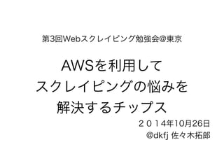 第3回Webスクレイピング勉強会@東京 
! 
AWSを利用して 
スクレイピングの悩みを 
解決するチップス 
２０１4年10月26日 
@dkfj 佐々木拓郎 
 