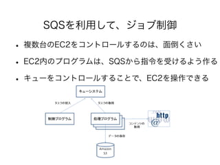 SQSを利用して、ジョブ制御 
• 複数台のEC2をコントロールするのは、面倒くさい 
• EC2内のプログラムは、SQSから指令を受けるよう作る 
• キューをコントロールすることで、EC2を操作できる 
 