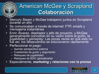 American McGee y Scrapland Colaboración Mercury Steam y McGee trabajaron juntos en Scrapland durante un año Se comunicaban a través de internet: FTP,  emails  y mensajería instantánea Enric Álvarez, diseñador y jefe de proyecto, y McGee generalmente coincidían en su visión sobre el guión, la jugabilidad y  gameplay . Las pocas veces en que esto no fue así, los desacuerdos se solucionaron rápidamente Perfeccionar el juego: Aportar perspectiva externa Cuestiones de guión y argumento Retoques de jugabilidad Retoques de BSO (globalizarla) Especialmente,  marketing  y  relaciones con la prensa 