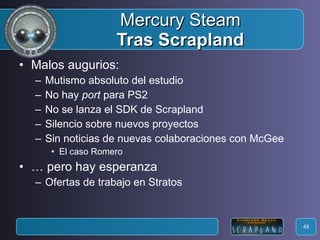 Mercury Steam Tras Scrapland Malos augurios: Mutismo absoluto del estudio No hay  port  para PS2 No se lanza el SDK de Scrapland Silencio sobre nuevos proyectos Sin noticias de nuevas colaboraciones con McGee El caso Romero …  pero hay esperanza Ofertas de trabajo en Stratos 