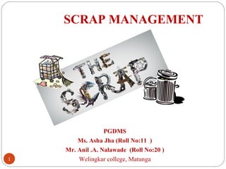 SCRAP MANAGEMENT




                  PGDMS
        Ms. Asha Jha (Roll No:11 )
    Mr. Anil .A. Nalawade (Roll No:20 )
1       Welingkar college, Matunga
 