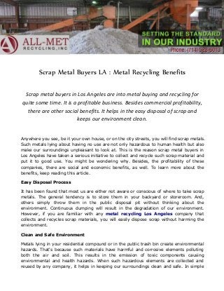 Scrap Metal Buyers LA : Metal Recycling Benefits
Scrap metal buyers in Los Angeles are into metal buying and recycling for
quite some time. It is a profitable business. Besides commercial profitability,
there are other social benefits. It helps in the easy disposal of scrap and
keeps our environment clean.
Anywhere you see, be it your own house, or on the city streets, you will find scrap metals.
Such metals lying about having no use are not only hazardous to human health but also
make our surroundings unpleasant to look at. This is the reason scrap metal buyers in
Los Angeles have taken a serious initiative to collect and recycle such scrap material and
put it to good use. You might be wondering why. Besides, the profitability of these
companies, there are social and economic benefits, as well. To learn more about the
benefits, keep reading this article.
Easy Disposal Process
It has been found that most us are either not aware or conscious of where to take scrap
metals. The general tendency is to store them in your backyard or storeroom. And,
others simply throw them in the public disposal pit without thinking about the
environment. Continuous dumping will result in the degradation of our environment.
However, if you are familiar with any metal recycling Los Angeles company that
collects and recycles scrap materials, you will easily dispose scrap without harming the
environment.
Clean and Safe Environment
Metals lying in your residential compound or in the public trash bin create environmental
hazards. That's because such materials have harmful and corrosive elements polluting
both the air and soil. This results in the emission of toxic components causing
environmental and health hazards. When such hazardous elements are collected and
reused by any company, it helps in keeping our surroundings clean and safe. In simple

 