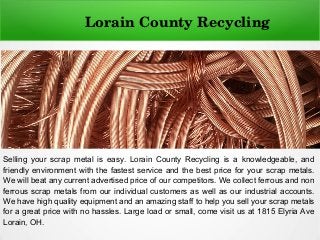 Selling your scrap metal is easy. Lorain County Recycling is a knowledgeable, and
friendly environment with the fastest service and the best price for your scrap metals.
We will beat any current advertised price of our competitors. We collect ferrous and non
ferrous scrap metals from our individual customers as well as our industrial accounts.
We have high quality equipment and an amazing staff to help you sell your scrap metals
for a great price with no hassles. Large load or small, come visit us at 1815 Elyria Ave
Lorain, OH.
Lorain County Recycling
 