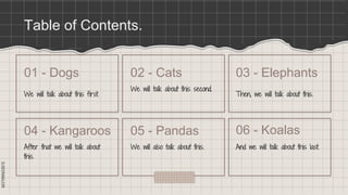 SLIDESMANIA.COM
SLIDESMANIA.COM
Table of Contents.
We will talk about this first.
We will talk about this second.
After that we will talk about
this.
We will also talk about this.
01 - Dogs 02 - Cats
04 - Kangaroos 05 - Pandas
Then, we will talk about this.
And we will talk about this last.
03 - Elephants
06 - Koalas
 
