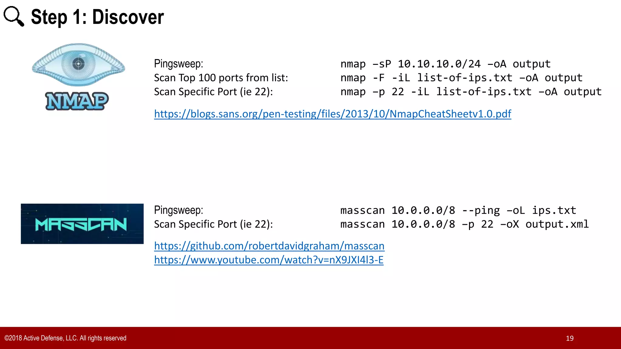 ©2018 Active Defense, LLC. All rights reserved 19
Pingsweep: nmap –sP 10.10.10.0/24 –oA output
Scan Top 100 ports from list: nmap -F -iL list-of-ips.txt –oA output
Scan Specific Port (ie 22): nmap –p 22 -iL list-of-ips.txt –oA output
https://blogs.sans.org/pen-testing/files/2013/10/NmapCheatSheetv1.0.pdf
Pingsweep: masscan 10.0.0.0/8 --ping –oL ips.txt
Scan Specific Port (ie 22): masscan 10.0.0.0/8 –p 22 –oX output.xml
https://github.com/robertdavidgraham/masscan
https://www.youtube.com/watch?v=nX9JXI4l3-E
Step 1: Discover
 