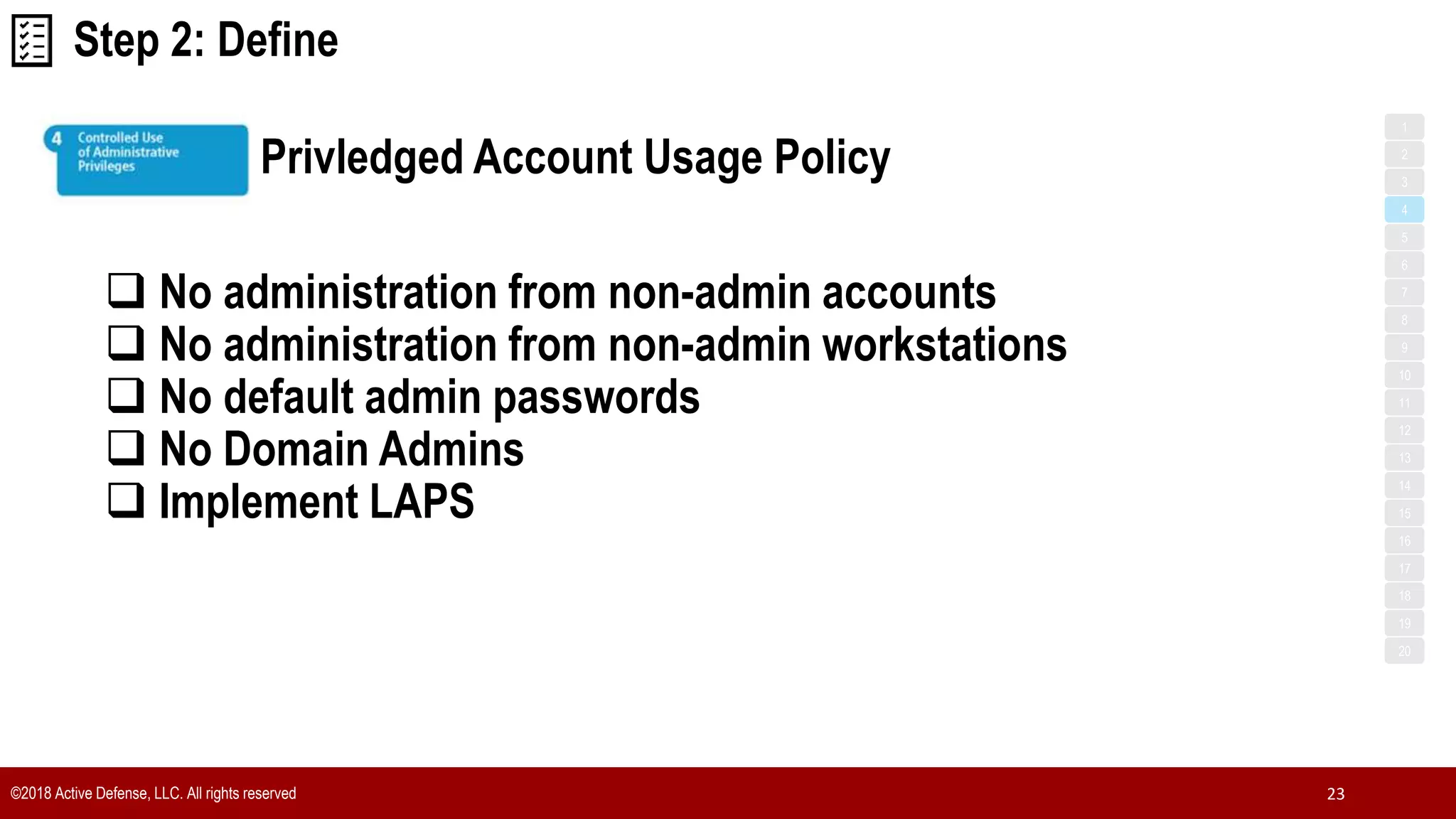 ©2018 Active Defense, LLC. All rights reserved 23
Privledged Account Usage Policy
1
3
5
7
2
4
6
8
9
10
11
12
13
14
15
16
17
18
19
20
 No administration from non-admin accounts
 No administration from non-admin workstations
 No default admin passwords
 No Domain Admins
 Implement LAPS
Step 2: Define
 