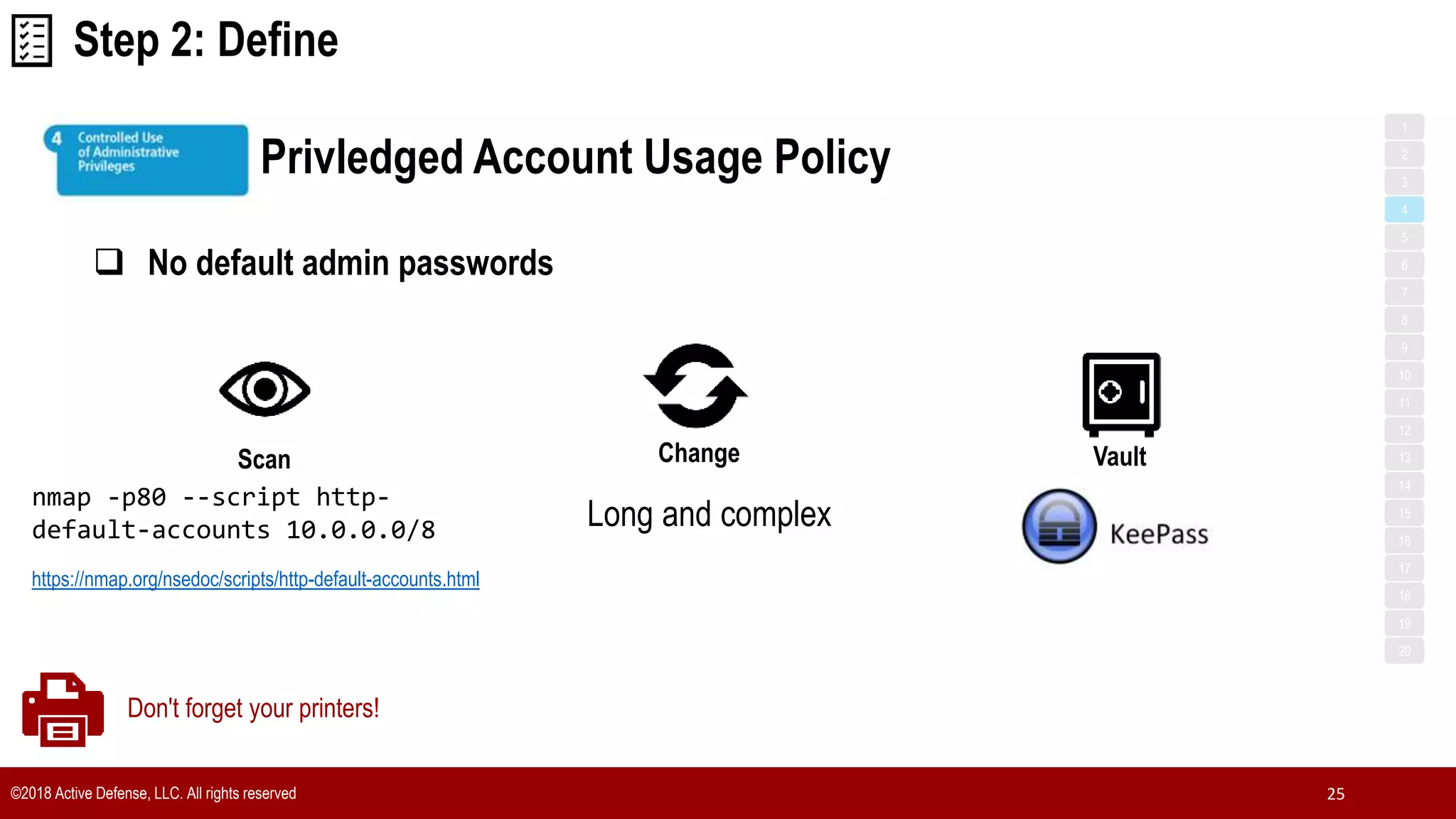 ©2018 Active Defense, LLC. All rights reserved 25
Privledged Account Usage Policy
1
3
5
7
2
4
6
8
9
10
11
12
13
14
15
16
17
18
19
20
Step 2: Define
Scan
 No default admin passwords
Change
nmap -p80 --script http-
default-accounts 10.0.0.0/8
https://nmap.org/nsedoc/scripts/http-default-accounts.html
Vault
Long and complex
Don't forget your printers!
 