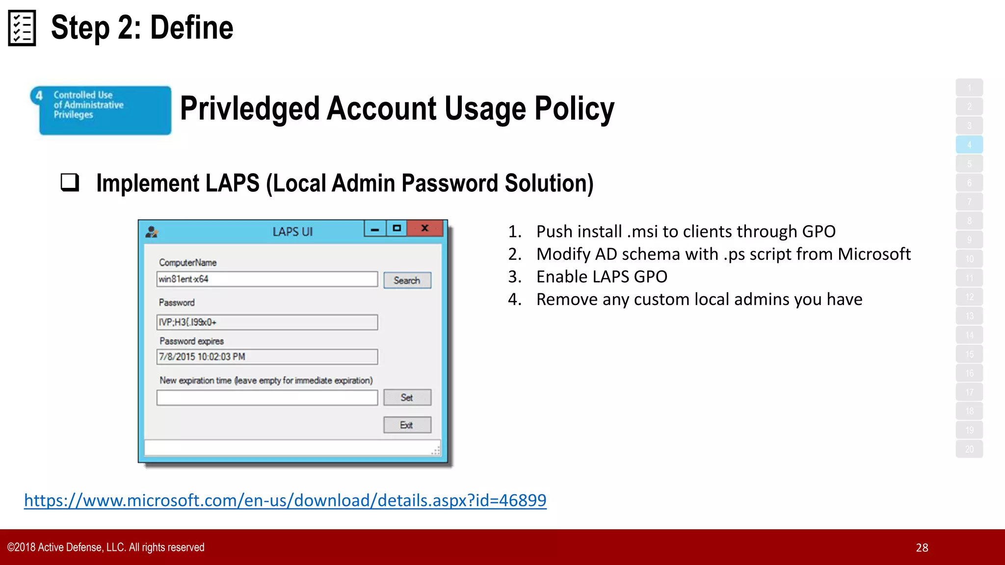 ©2018 Active Defense, LLC. All rights reserved 28
Privledged Account Usage Policy
1
3
5
7
2
4
6
8
9
10
11
12
13
14
15
16
17
18
19
20
 Implement LAPS (Local Admin Password Solution)
Step 2: Define
https://www.microsoft.com/en-us/download/details.aspx?id=46899
1. Push install .msi to clients through GPO
2. Modify AD schema with .ps script from Microsoft
3. Enable LAPS GPO
4. Remove any custom local admins you have
 