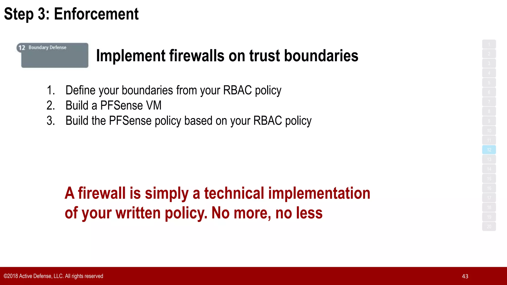 Step 3: Enforcement
©2018 Active Defense, LLC. All rights reserved 43
1
3
5
7
2
4
6
8
9
10
11
12
13
14
15
16
17
18
19
20
Implement firewalls on trust boundaries
1. Define your boundaries from your RBAC policy
2. Build a PFSense VM
3. Build the PFSense policy based on your RBAC policy
A firewall is simply a technical implementation
of your written policy. No more, no less
 