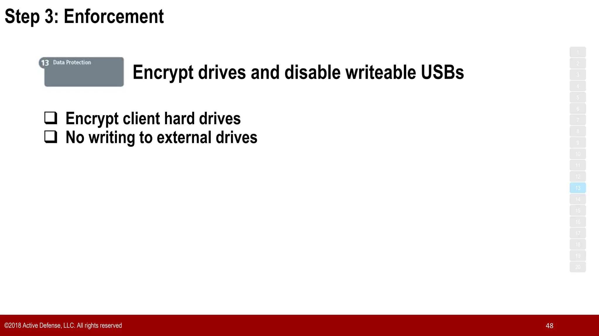 Step 3: Enforcement
©2018 Active Defense, LLC. All rights reserved 48
1
3
5
7
2
4
6
8
9
10
11
12
13
14
15
16
17
18
19
20
Encrypt drives and disable writeable USBs
 Encrypt client hard drives
 No writing to external drives
 